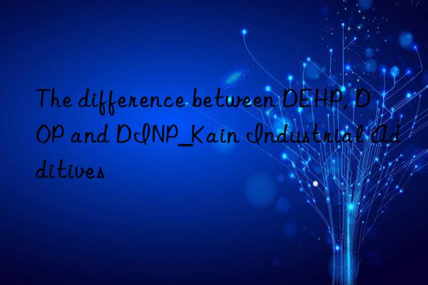 The difference between DEHP, DOP and DINP_Kain Industrial Additives