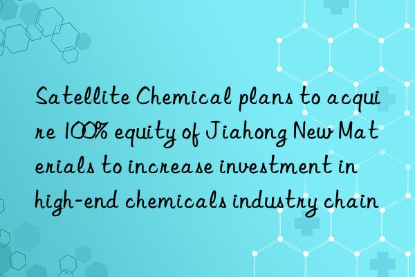 Satellite Chemical plans to acquire 100% equity of Jiahong New Materials to increase investment in high-end chemicals industry chain