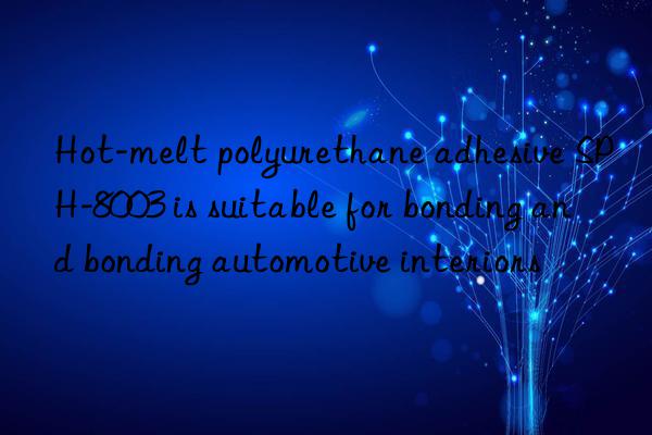 Hot-melt polyurethane adhesive SPH-8003 is suitable for bonding and bonding automotive interiors