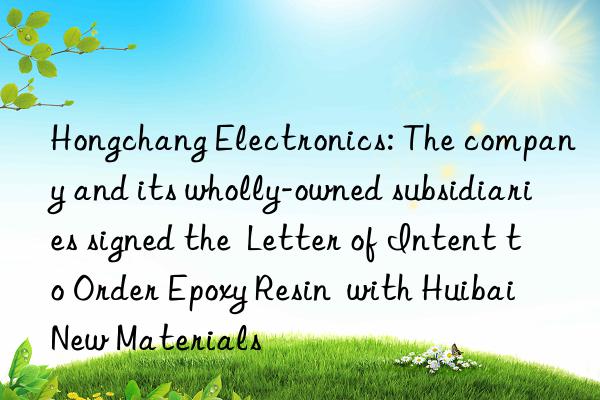 Hongchang Electronics: The company and its wholly-owned subsidiaries signed the Letter of Intent to Order Epoxy Resin with Huibai New Materials