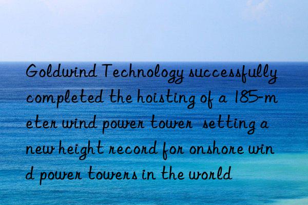 Goldwind Technology successfully completed the hoisting of a 185-meter wind power tower setting a new height record for onshore wind power towers in the world