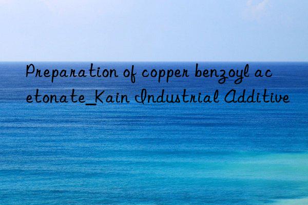 Preparation of copper benzoyl acetonate_Kain Industrial Additive