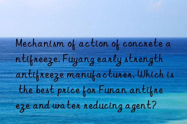 Mechanism of action of concrete antifreeze. Fuyang early strength antifreeze manufacturer. Which is the best price for Funan antifreeze and water reducing agent?