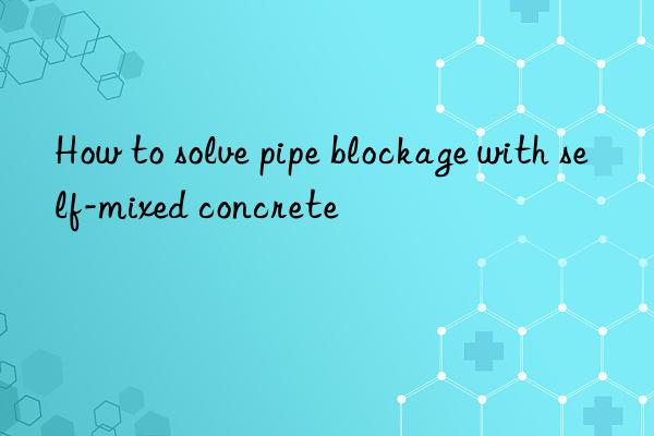 How to solve pipe blockage with self-mixed concrete