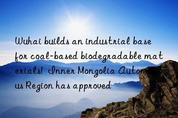 Wuhai builds an industrial base for coal-based biodegradable materials! Inner Mongolia Autonomous Region has approved