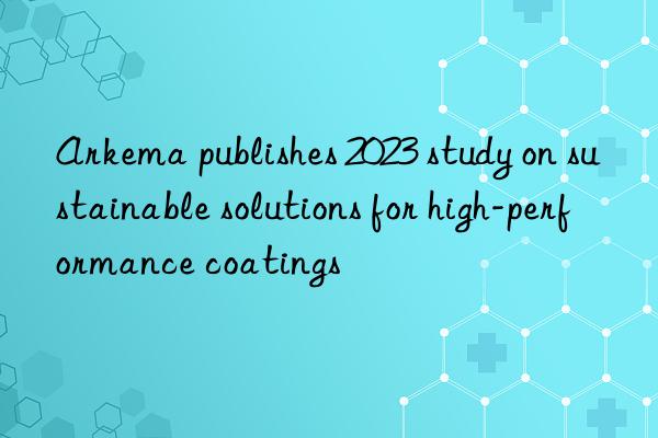 Arkema publishes 2023 study on sustainable solutions for high-performance coatings
