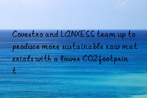 Covestro and LANXESS team up to produce more sustainable raw materials with a lower CO2 footprint