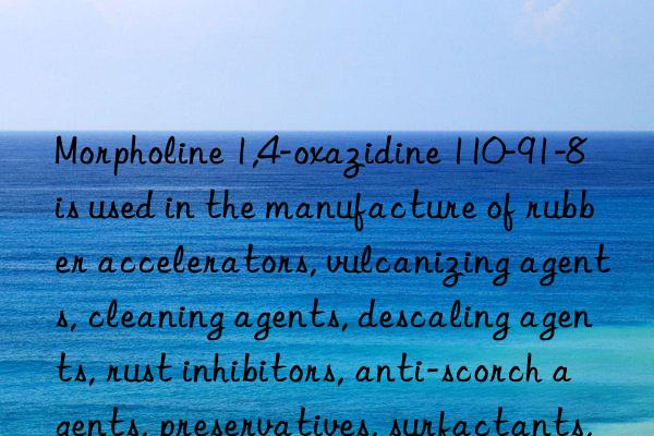 Morpholine 1,4-oxazidine 110-91-8 is used in the manufacture of rubber accelerators, vulcanizing agents, cleaning agents, descaling agents, rust inhibitors, anti-scorch agents, preservatives, surfactants, textile  Dyeing Auxiliaries, Optical Bleaching Agents