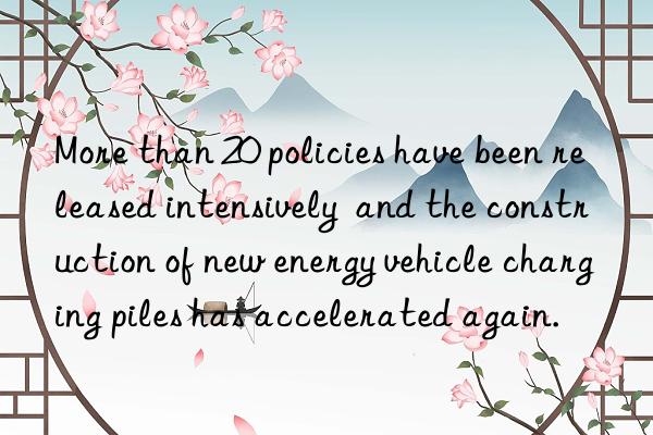 More than 20 policies have been released intensively and the construction of new energy vehicle charging piles has accelerated again.