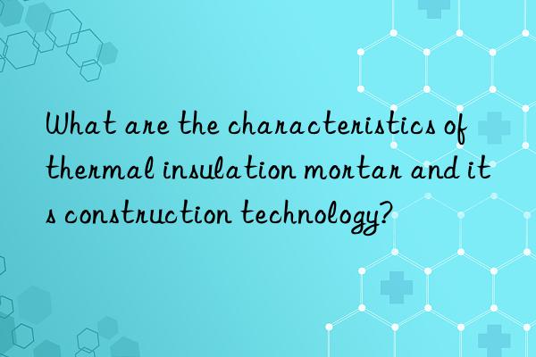 What are the characteristics of thermal insulation mortar and its construction technology?