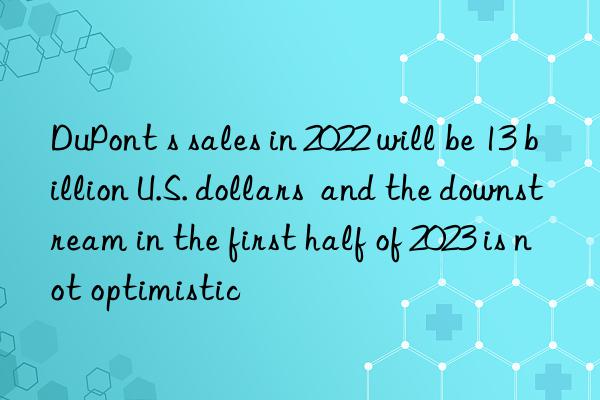 DuPont s sales in 2022 will be 13 billion U.S. dollars and the downstream in the first half of 2023 is not optimistic