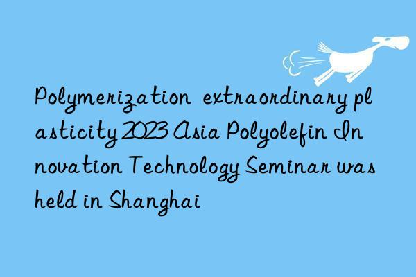 Polymerization extraordinary plasticity 2023 Asia Polyolefin Innovation Technology Seminar was held in Shanghai