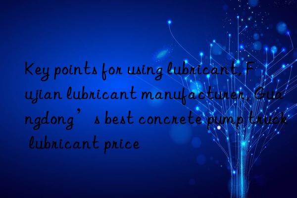 Key points for using lubricant, Fujian lubricant manufacturer, Guangdong’s best concrete pump truck lubricant price