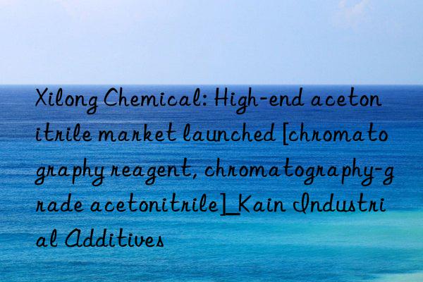 Xilong Chemical: High-end acetonitrile market launched [chromatography reagent, chromatography-grade acetonitrile]_Kain Industrial Additives
