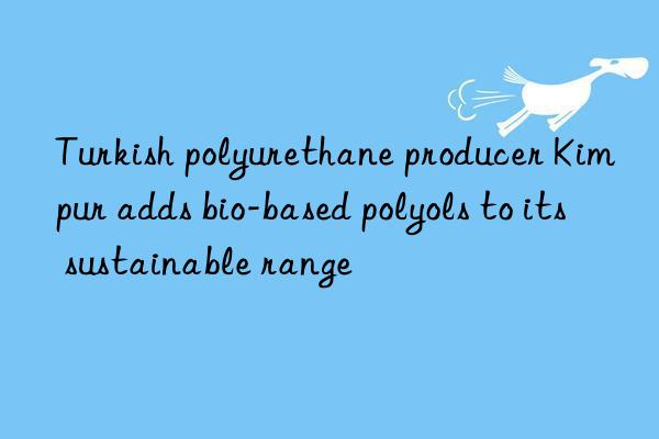 Turkish polyurethane producer Kimpur adds bio-based polyols to its sustainable range