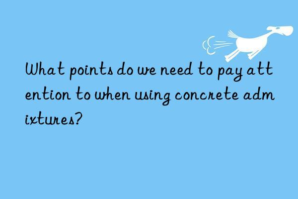 What points do we need to pay attention to when using concrete admixtures?