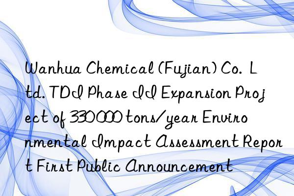 Wanhua Chemical (Fujian) Co. Ltd. TDI Phase II Expansion Project of 330 000 tons/year Environmental Impact Assessment Report First Public Announcement