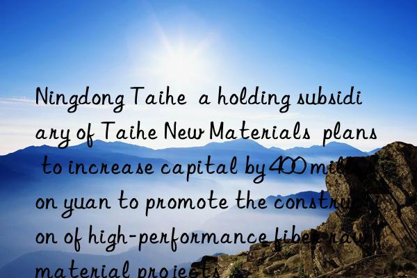 Ningdong Taihe  a holding subsidiary of Taihe New Materials  plans to increase capital by 400 million yuan to promote the construction of high-performance fiber raw material projects