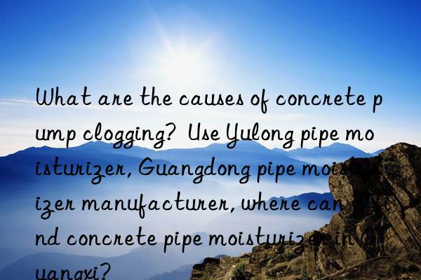 What are the causes of concrete pump clogging? Use Yulong pipe moisturizer, Guangdong pipe moisturizer manufacturer, where can I find concrete pipe moisturizer in Guangxi?