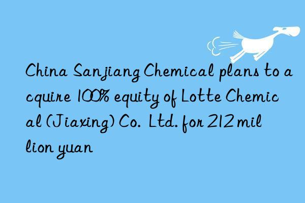 China Sanjiang Chemical plans to acquire 100% equity of Lotte Chemical (Jiaxing) Co. Ltd. for 212 million yuan