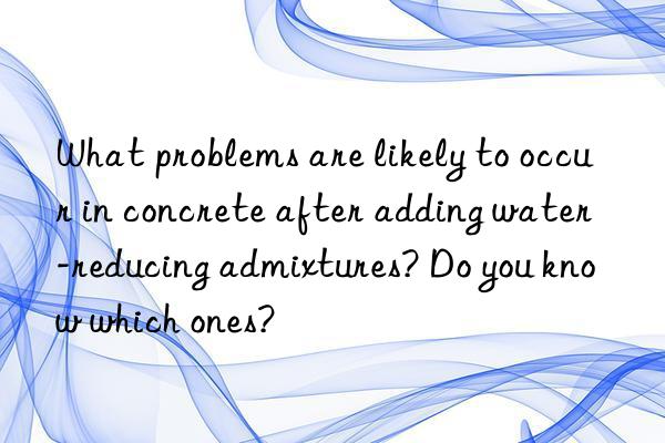 What problems are likely to occur in concrete after adding water-reducing admixtures? Do you know which ones?