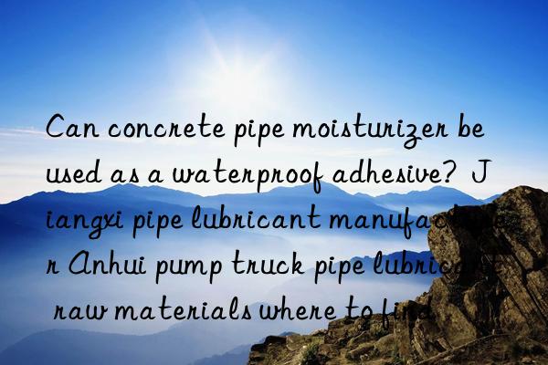 Can concrete pipe moisturizer be used as a waterproof adhesive? Jiangxi pipe lubricant manufacturer Anhui pump truck pipe lubricant raw materials where to find