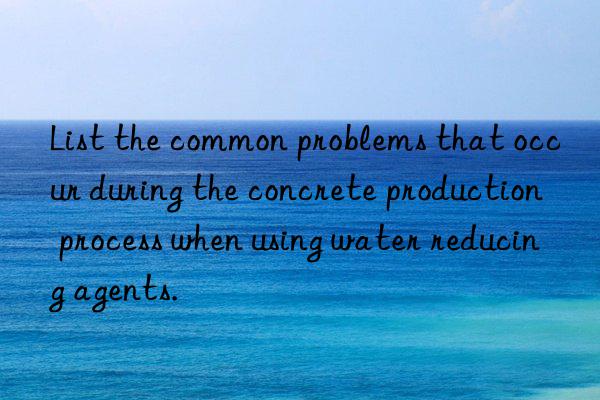 List the common problems that occur during the concrete production process when using water reducing agents.