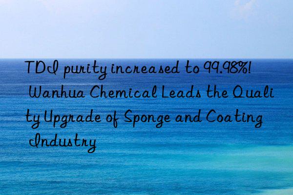 TDI purity increased to 99.98%! Wanhua Chemical Leads the Quality Upgrade of Sponge and Coating Industry