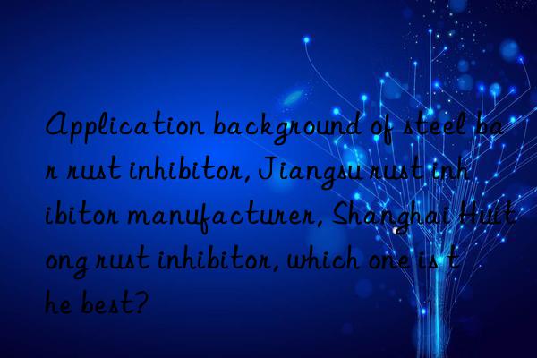 Application background of steel bar rust inhibitor, Jiangsu rust inhibitor manufacturer, Shanghai Huitong rust inhibitor, which one is the best?