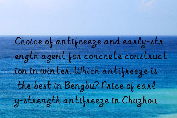 Choice of antifreeze and early-strength agent for concrete construction in winter. Which antifreeze is the best in Bengbu? Price of early-strength antifreeze in Chuzhou