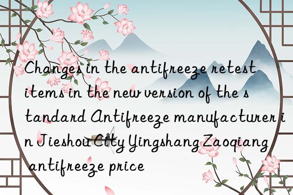 Changes in the antifreeze retest items in the new version of the standard Antifreeze manufacturer in Jieshou City Yingshang Zaoqiang antifreeze price