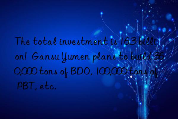 The total investment is 16.3 billion! Gansu Yumen plans to build 360,000 tons of BDO, 100,000 tons of PBT, etc.