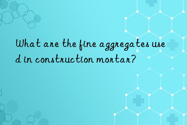 What are the fine aggregates used in construction mortar?