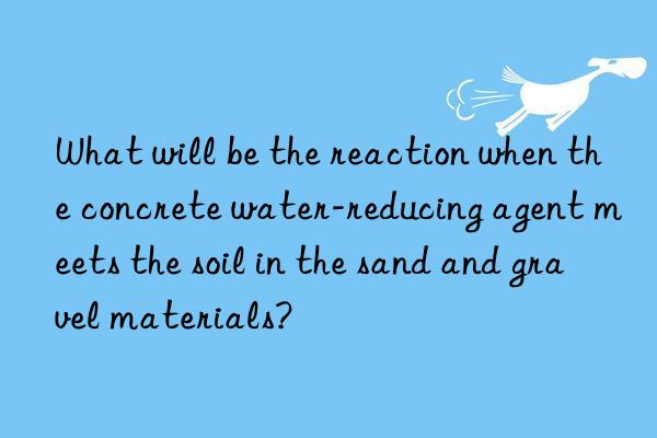 What will be the reaction when the concrete water-reducing agent meets the soil in the sand and gravel materials?