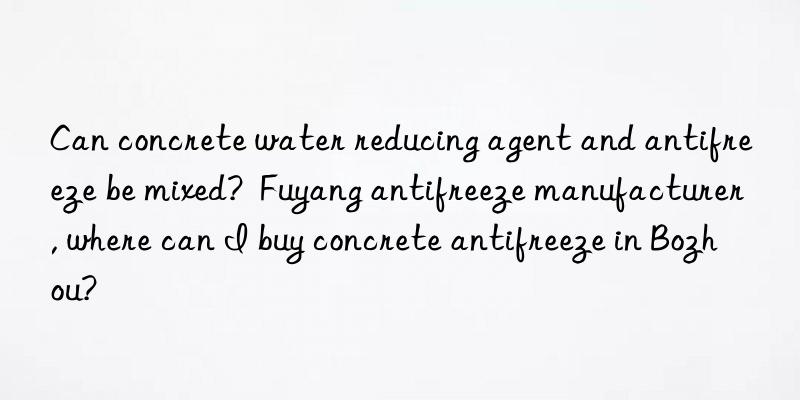 Can concrete water reducing agent and antifreeze be mixed?  Fuyang antifreeze manufacturer, where can I buy concrete antifreeze in Bozhou?