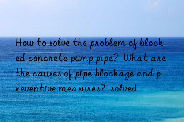 How to solve the problem of blocked concrete pump pipe? What are the causes of pipe blockage and preventive measures? solved