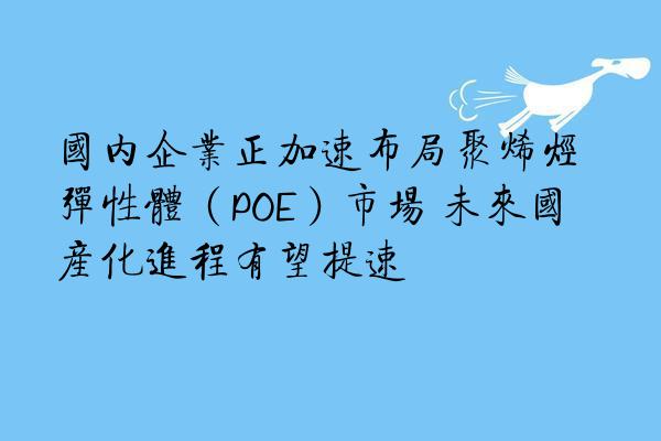 国内企业正加速布局聚烯烃弹性体(POE)市场 未来国产化进程有望提速