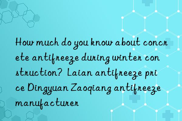 How much do you know about concrete antifreeze during winter construction? Laian antifreeze price Dingyuan Zaoqiang antifreeze manufacturer