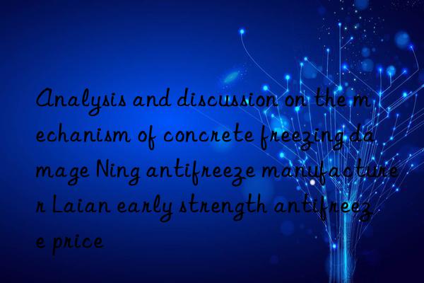 Analysis and discussion on the mechanism of concrete freezing damage Ning antifreeze manufacturer Laian early strength antifreeze price