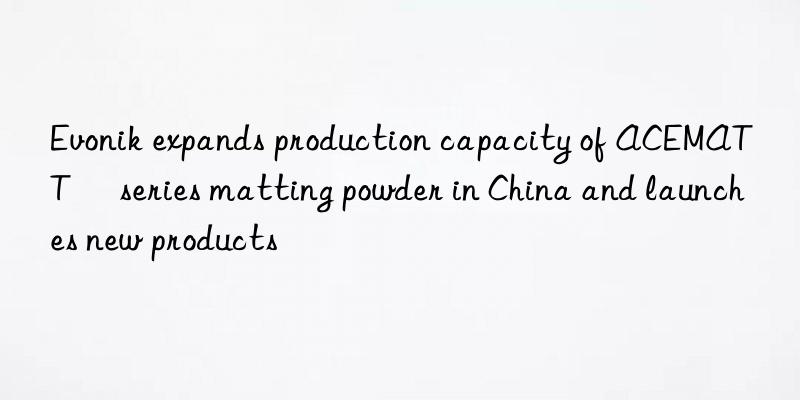  expands production capacity of ACEMATT® series matting powder in China and launches new products