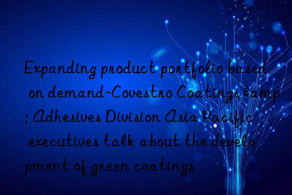 Expanding product portfolio based on demand- Coatings & Adhesives Division Asia Pacific executives talk about the development of green coatings