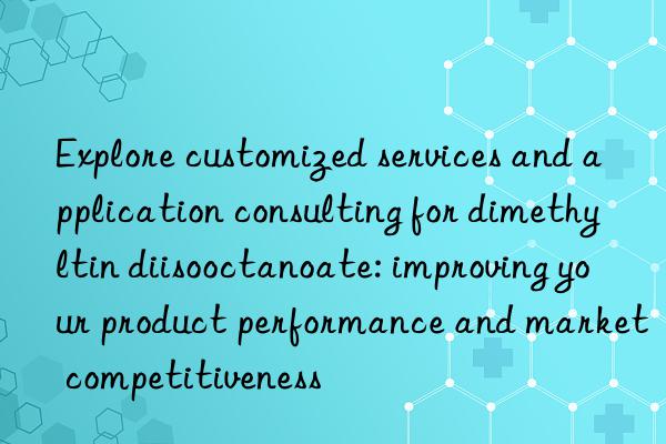 Explore customized services and application consulting for dimethyltin diisooctanoate: improving your product performance and market competitiveness