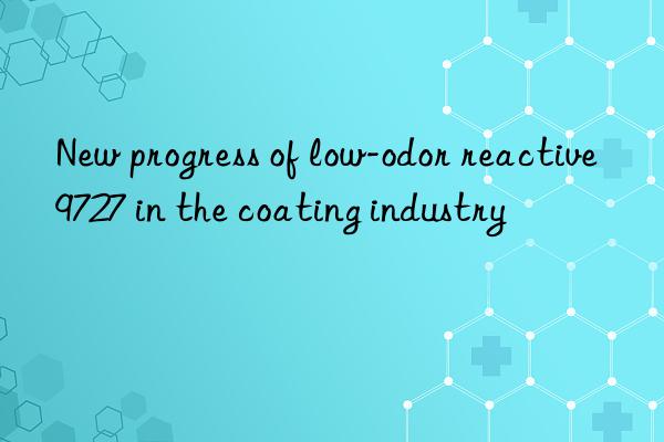 New progress of low-odor reactive 9727 in the coating industry