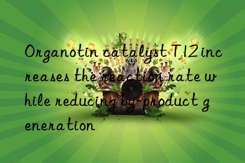 Organotin catalyst T12 increases the reaction rate while reducing by-product generation