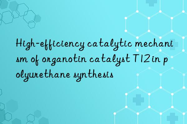 High-efficiency catalytic mechanism of organotin catalyst T12 in polyurethane synthesis