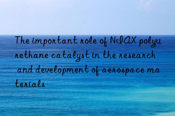 The important role of NIAX polyurethane catalyst in the research and development of aerospace materials