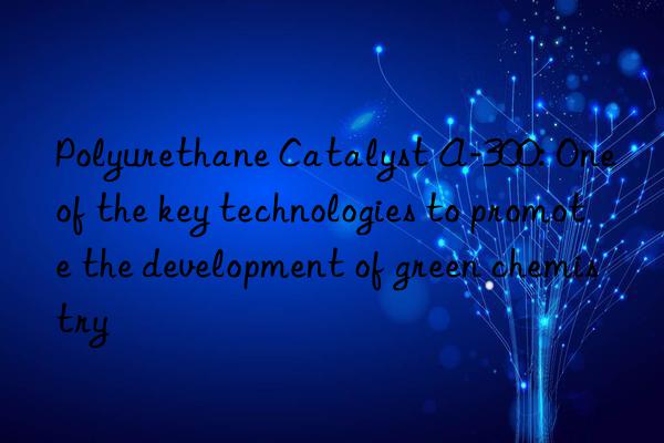 Polyurethane Catalyst A-300: One of the key technologies to promote the development of green chemistry