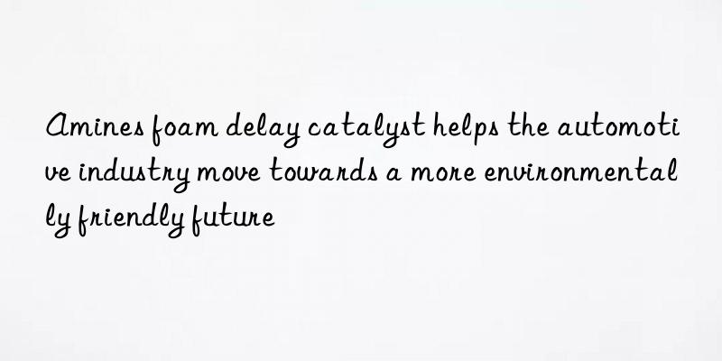 Amines foam delay catalyst helps the automotive industry move towards a more environmentally friendly future