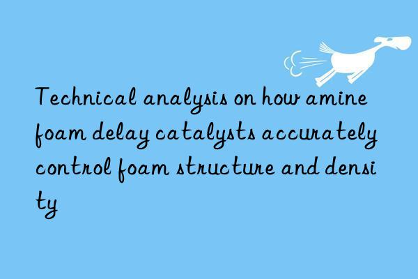 Technical analysis on how amine foam delay catalysts accurately control foam structure and density