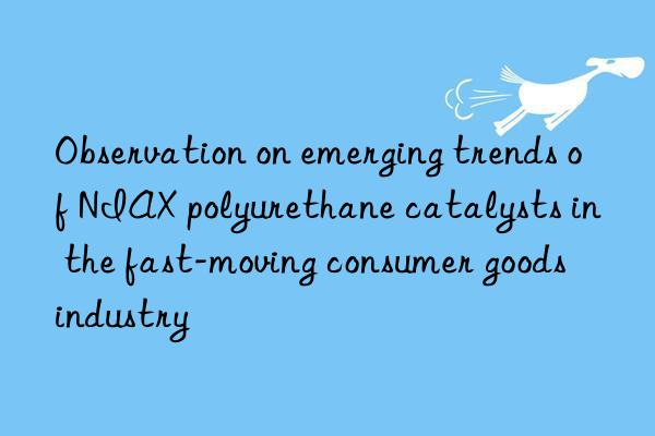 Observation on emerging trends of NIAX polyurethane catalysts in the fast-moving consumer goods industry